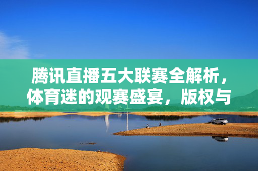 腾讯直播五大联赛全解析，体育迷的观赛盛宴，版权与体验的双重盛宴，腾讯直播五大联赛全解析，体育迷的版权与体验盛宴