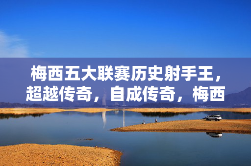 梅西五大联赛历史射手王，超越传奇，自成传奇，梅西五大联赛历史射手王，超越传奇，自成传奇