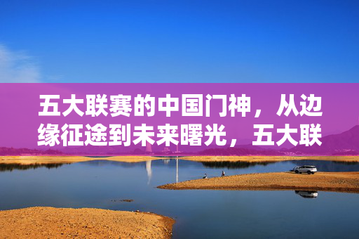 五大联赛的中国门神，从边缘征途到未来曙光，五大联赛中国门神，从边缘征途到未来曙光