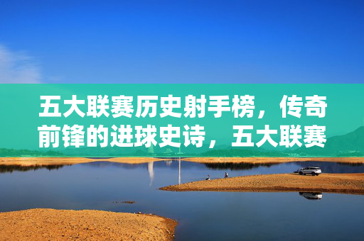 五大联赛历史射手榜，传奇前锋的进球史诗，五大联赛历史射手榜，传奇前锋的进球史诗