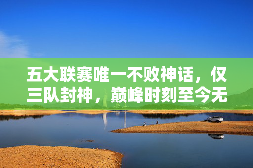 五大联赛唯一不败神话,仅三队封神,巅峰时刻至今无解,五大联赛唯一不败神话,三队封神,巅峰至今无解