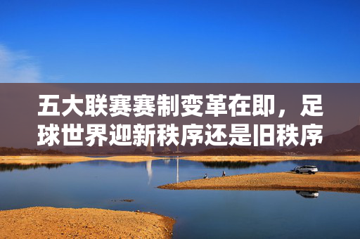 五大联赛赛制变革在即,足球世界迎新秩序还是旧秩序的挑战?五大联赛赛制变革,新旧秩序的博弈