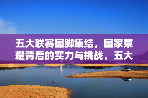 五大联赛国脚集结，国家荣耀背后的实力与挑战，五大联赛国脚集结，国家荣耀下的实力与挑战