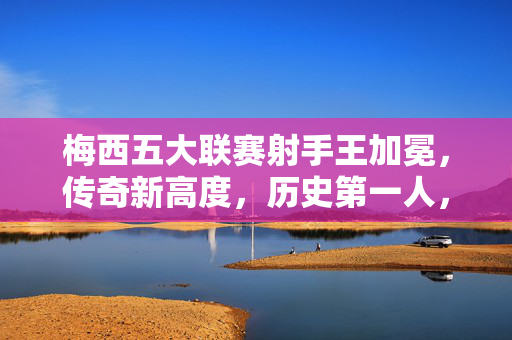 梅西五大联赛射手王加冕，传奇新高度，历史第一人，梅西五大联赛射手王加冕，历史第一人