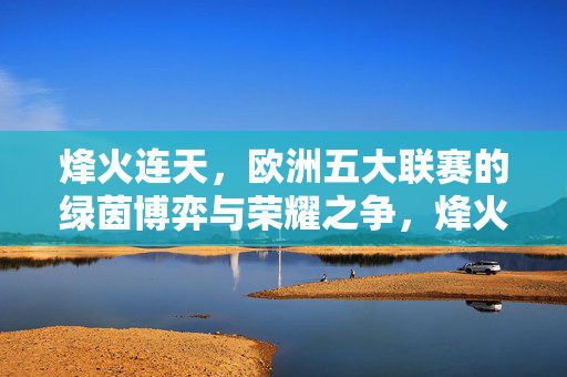 烽火连天，欧洲五大联赛的绿茵博弈与荣耀之争，烽火连天，欧洲五大联赛绿茵荣耀之争