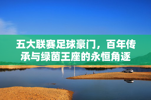 五大联赛足球豪门，百年传承与绿茵王座的永恒角逐