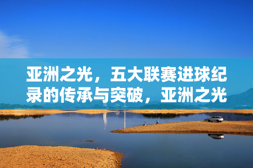 亚洲之光,五大联赛进球纪录的传承与突破,亚洲之光,五大联赛进球纪录的传承与突破