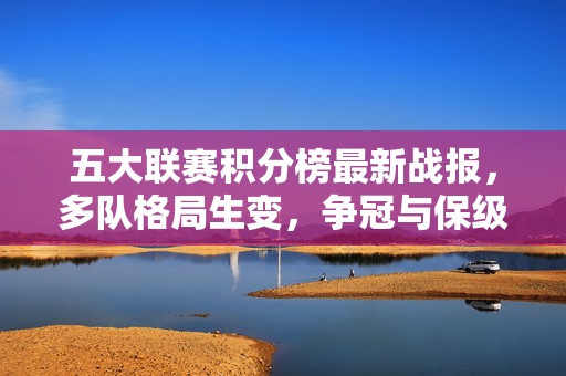 五大联赛积分榜最新战报,多队格局生变,争冠与保级形势解析,五大联赛积分榜最新战报,多队格局生变,争冠保级形势解析