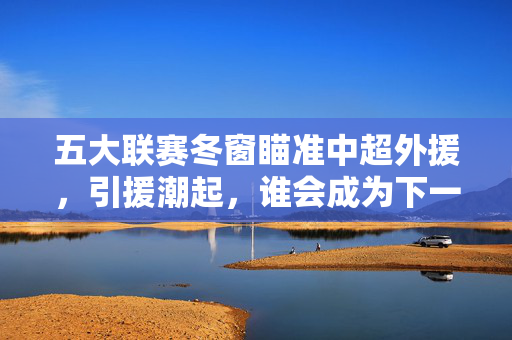 五大联赛冬窗瞄准中超外援，引援潮起，谁会成为下一个中超输出亮点？五大联赛冬窗引援潮起，谁成中超外援下一个输出亮点？