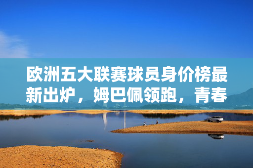 欧洲五大联赛球员身价榜最新出炉，姆巴佩领跑，青春风暴重塑足坛格局，姆巴佩领跑欧洲五大联赛身价榜，青春风暴重塑足坛格局