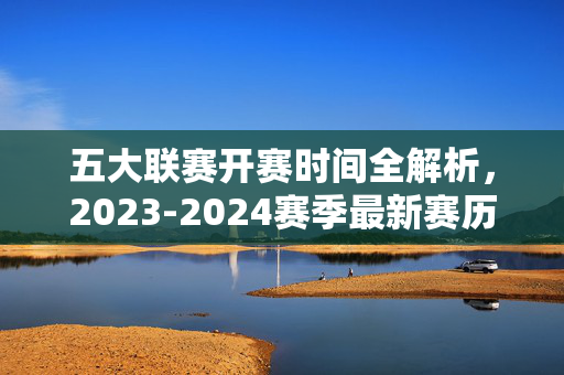 五大联赛开赛时间全解析，2023-2024赛季最新赛历安排，2023-2024赛季五大联赛开赛时间全解析，最新赛历安排