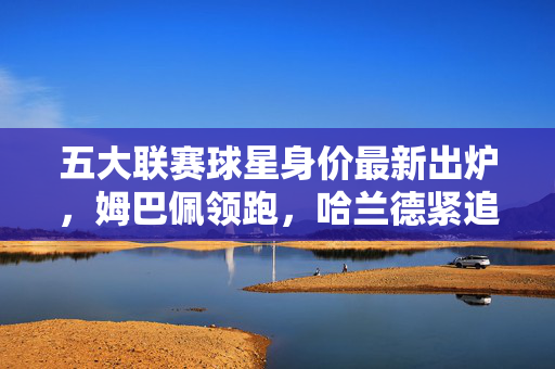 五大联赛球星身价最新出炉，姆巴佩领跑，哈兰德紧追，新生代与老将的价值博弈，五大联赛最新身价出炉，姆巴佩领跑，哈兰德紧追，新老价值博弈