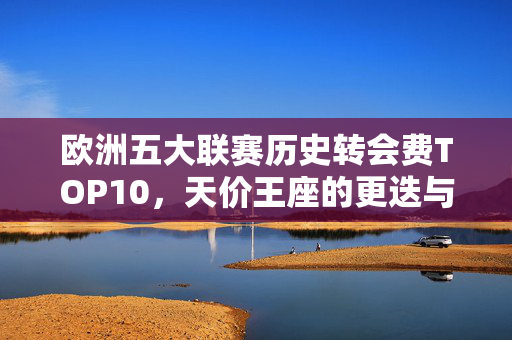 欧洲五大联赛历史转会费TOP10，天价王座的更迭与金元时代的足球密码，欧洲五大联赛转会费TOP10，天价王座更迭与金元足球密码