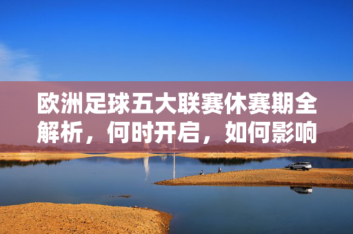 欧洲足球五大联赛休赛期全解析，何时开启，如何影响球队与球迷？五大联赛休赛期全解析，何时开启及对球队球迷的影响