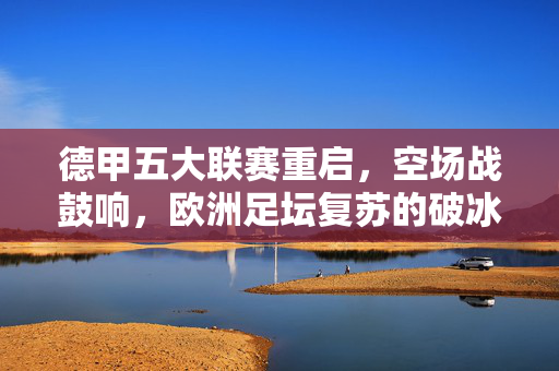 德甲五大联赛重启,空场战鼓响,欧洲足坛复苏的破冰信号,德甲空场重启,欧洲足坛复苏的破冰信号