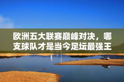 欧洲五大联赛巅峰对决,哪支球队才是当今足坛最强王者?欧洲五大联赛巅峰对决,当今足坛最强王者?
