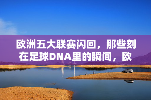 欧洲五大联赛闪回，那些刻在足球DNA里的瞬间，欧洲五大联赛闪回，刻在足球DNA里的永恒瞬间