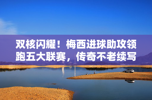 双核闪耀！梅西进球助攻领跑五大联赛，传奇不老续写王座，双核闪耀！梅西进球助攻领跑五大联赛，传奇不老续写王座