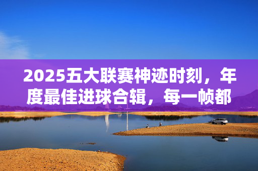 2025五大联赛神迹时刻，年度最佳进球合辑，每一帧都是足球艺术，2025五大联赛神迹时刻，年度最佳进球合辑，每一帧都是足球艺术