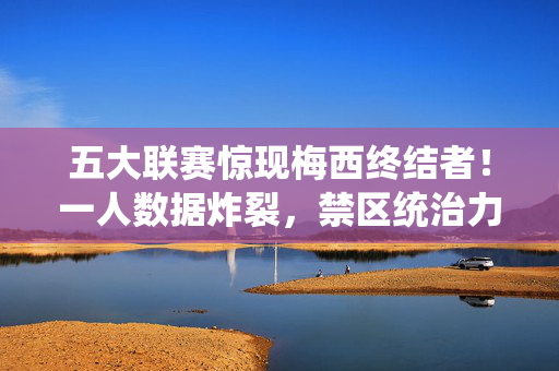 五大联赛惊现梅西终结者！一人数据炸裂，禁区统治力堪称历史级，锋线猛兽改写足坛格局，五大联赛惊现梅西终结者！禁区统治力历史级锋线猛兽