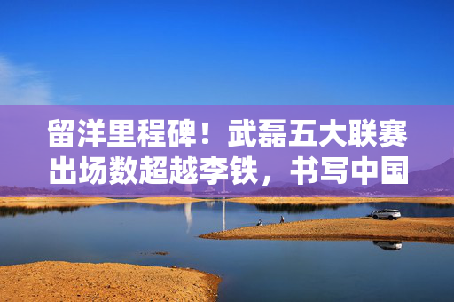 留洋里程碑！武磊五大联赛出场数超越李铁，书写中国球员新篇章，武磊五大联赛出场数超越李铁，创中国球员留洋新里程碑