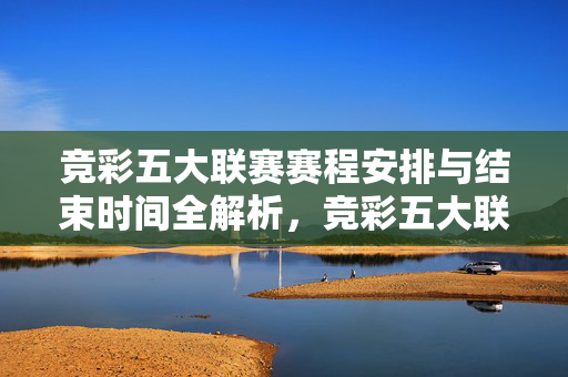 竞彩五大联赛赛程安排与结束时间全解析,竞彩五大联赛赛程安排与结束时间全解析