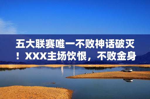 五大联赛唯一不败神话破灭！XXX主场饮恨，不败金身遭终结，五大联赛唯一不败神话破灭！主场饮恨，不败金身遭终结