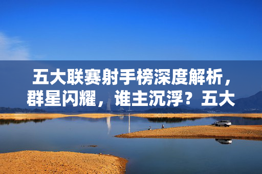 五大联赛射手榜深度解析，群星闪耀，谁主沉浮？五大联赛射手榜，群星闪耀，谁主沉浮？