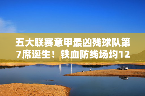 五大联赛意甲最凶残球队第7席诞生！铁血防线场均12次拦截，亚平宁刮起黑色风暴，意甲最凶残球队第7席！铁血防线场均12次拦截，亚平宁黑色风暴降临