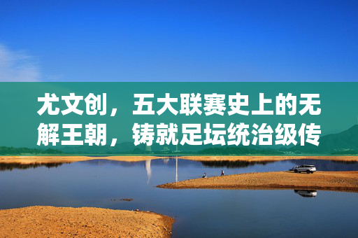 尤文创,五大联赛史上的无解王朝,铸就足坛统治级传奇,尤文图斯,五大联赛史上的无解王朝与足坛统治级传奇