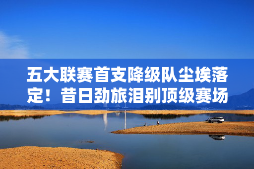 五大联赛首支降级队尘埃落定！昔日劲旅泪别顶级赛场，赛季残酷提前写完，五大联赛首支降级队尘埃落定，昔日劲旅泪别顶级赛场