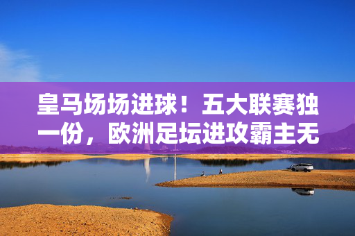 皇马场场进球!五大联赛独一份,欧洲足坛进攻霸主无人能及,皇马五大联赛场场进球!欧洲进攻霸主独一份