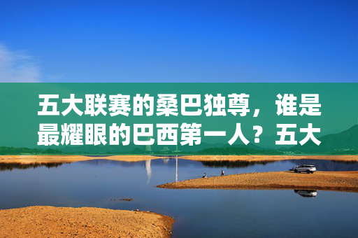 五大联赛的桑巴独尊，谁是最耀眼的巴西第一人？五大联赛桑巴独尊，巴西第一人谁最耀眼？