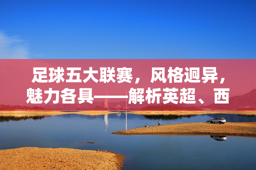 足球五大联赛,风格迥异,魅力各具——解析英超、西甲、德甲、意甲、法甲的独特气质,五大联赛的独特气质,风格迥异,魅力各具