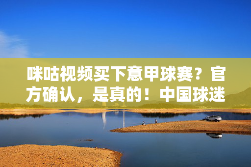 咪咕视频买下意甲球赛？官方确认，是真的！中国球迷迎来蓝黑军团等豪门专属观赛平台，咪咕视频官方确认买下意甲 中国球迷迎来蓝黑军团专属观赛平台
