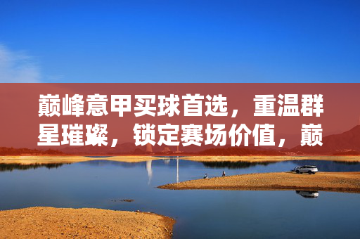 巅峰意甲买球首选，重温群星璀璨，锁定赛场价值，巅峰意甲买球首选，重温群星璀璨锁定赛场价值