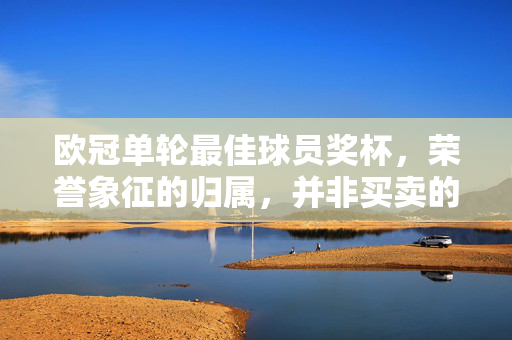 欧冠单轮最佳球员奖杯,荣誉象征的归属,并非买卖的产物,欧冠单轮最佳球员奖杯,荣誉象征,非买卖产物