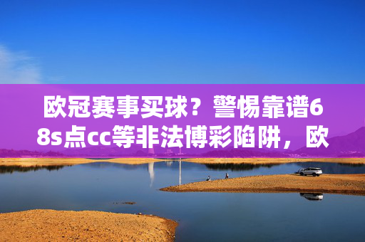 欧冠赛事买球？警惕靠谱68s点cc等非法博彩陷阱，欧冠赛事买球警惕，靠谱68s点cc等非法博彩陷阱