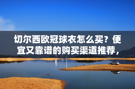 切尔西欧冠球衣怎么买?便宜又靠谱的购买渠道推荐,切尔西欧冠球衣便宜又靠谱的购买渠道推荐