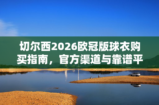 切尔西2026欧冠版球衣购买指南，官方渠道与靠谱平台全解析，切尔西2026欧冠球衣购买指南，官方渠道与靠谱平台全解析