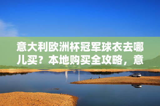 意大利欧洲杯冠军球衣去哪儿买？本地购买全攻略，意大利欧洲杯冠军球衣本地购买全攻略
