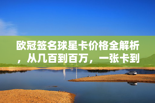 欧冠签名球星卡价格全解析，从几百到百万，一张卡到底值多少？欧冠签名球星卡价格全解析，一张卡从几百到百万到底值多少？