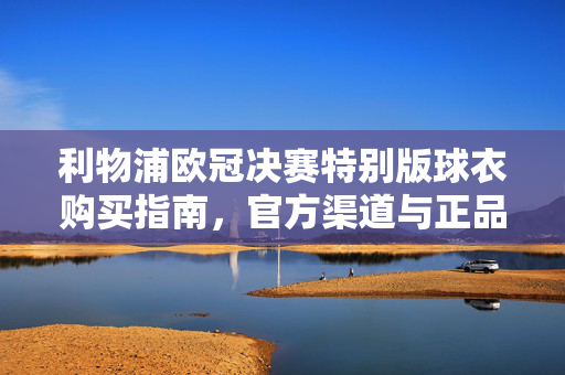 利物浦欧冠决赛特别版球衣购买指南,官方渠道与正品保障全解析,利物浦欧冠决赛特别版球衣购买指南,官方渠道与正品保障全解析