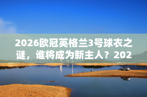 2026欧冠英格兰3号球衣之谜，谁将成为新主人？2026欧冠英格兰3号球衣新主人之谜