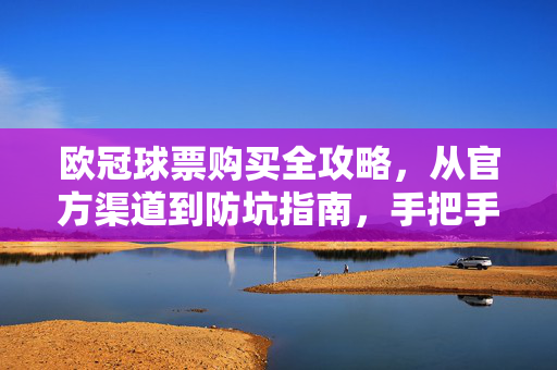 欧冠球票购买全攻略，从官方渠道到防坑指南，手把手教你抢票成功，欧冠球票购买全攻略，官方渠道防坑，手把手教你抢票成功