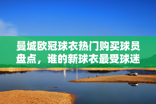 曼城欧冠球衣热门购买球员盘点，谁的新球衣最受球迷青睐？曼城欧冠球衣热门球员盘点，谁的球衣最受球迷青睐？