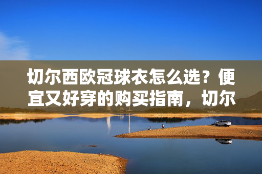 切尔西欧冠球衣怎么选？便宜又好穿的购买指南，切尔西欧冠球衣便宜好穿选购指南