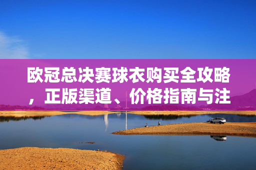 欧冠总决赛球衣购买全攻略，正版渠道、价格指南与注意事项，欧冠总决赛球衣购买全攻略，正版渠道、价格指南与注意事项