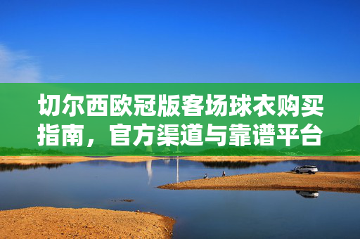 切尔西欧冠版客场球衣购买指南,官方渠道与靠谱平台全解析,切尔西欧冠客场球衣购买指南,官方与靠谱平台全解析
