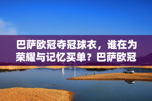 巴萨欧冠夺冠球衣，谁在为荣耀与记忆买单？巴萨欧冠夺冠球衣，荣耀与记忆，谁来买单？
